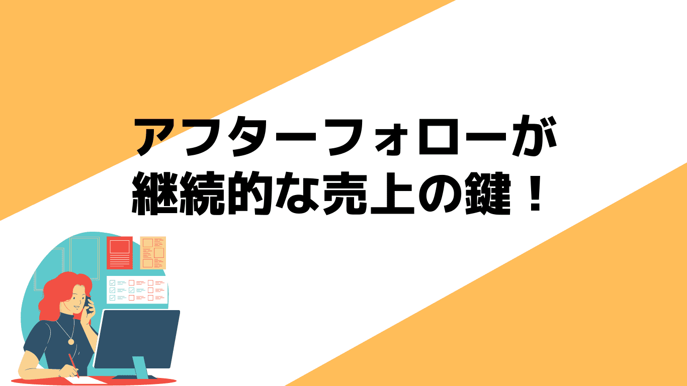 アフターフォローが継続的な売り上げの鍵! アフターフォローが継続的な売り上げの鍵!